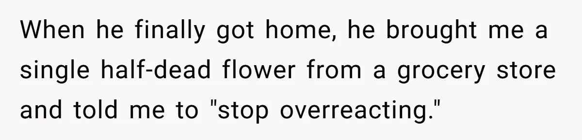When he finally got home, he brought me a single half-dead flower from a grocery store and told me to "stop overreacting."