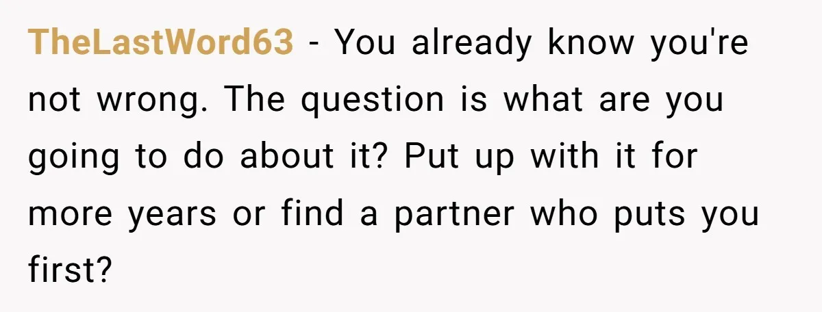 TheLastWord63 − You already know you're not wrong. The question is what are you going to do about it? Put up with it for more years or find a partner...