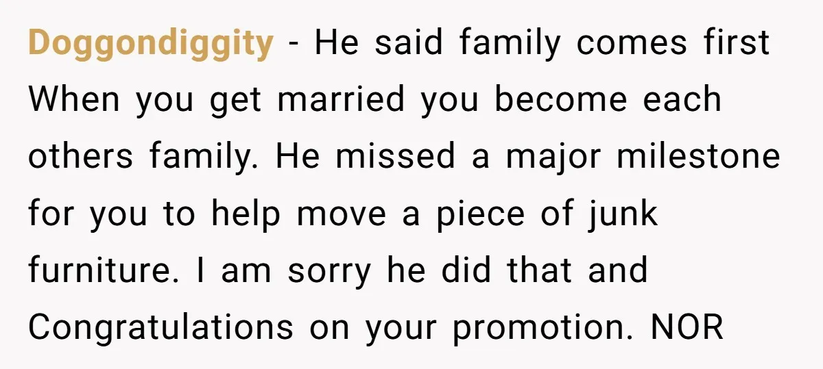 Doggondiggity − He said family comes first When you get married you become each others family. He missed a major milestone for you to help move a piece of junk...