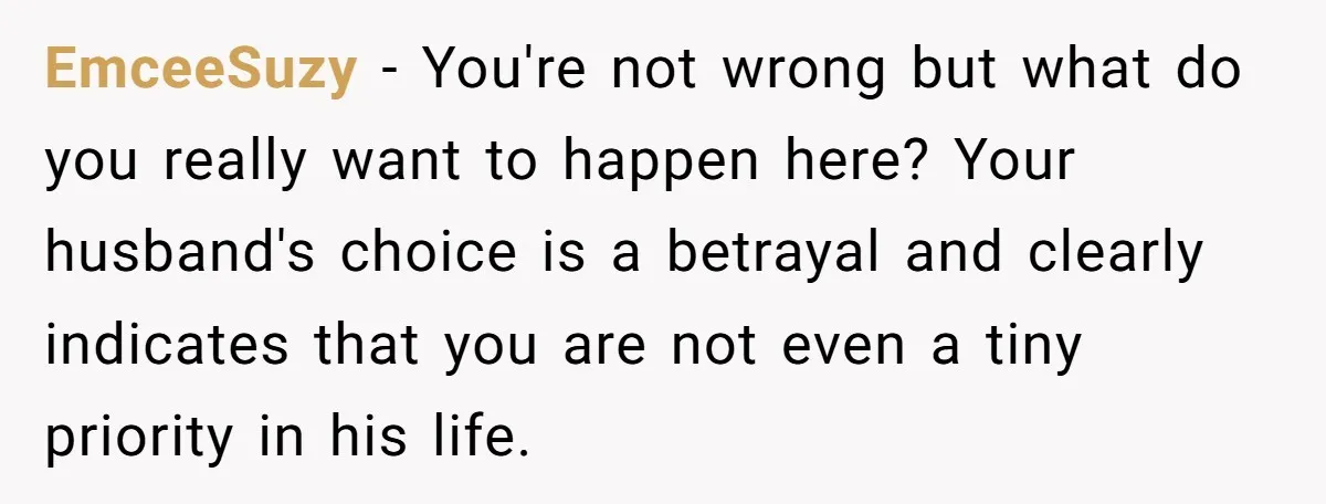 EmceeSuzy − You're not wrong but what do you really want to happen here? Your husband's choice is a betrayal and clearly indicates that you are not even a tiny...