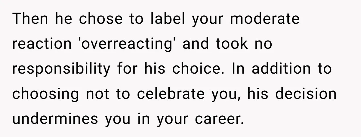 Then he chose to label your moderate reaction 'overreacting' and took no responsibility for his choice. In addition to choosing not to celebrate you, his decision undermines you in your...