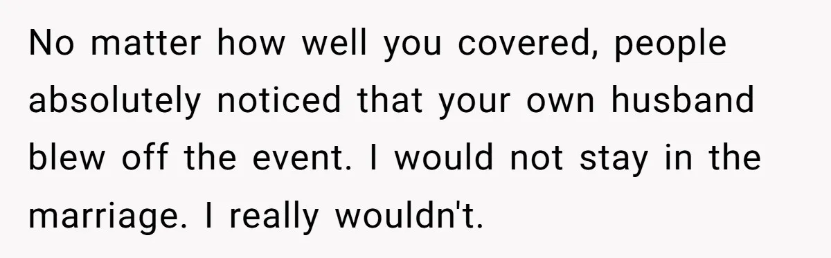 No matter how well you covered, people absolutely noticed that your own husband blew off the event. I would not stay in the marriage. I really wouldn't.