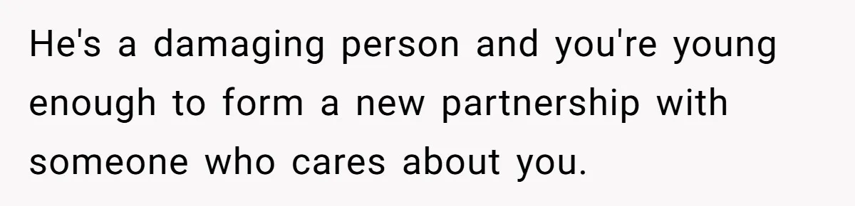 He's a damaging person and you're young enough to form a new partnership with someone who cares about you.