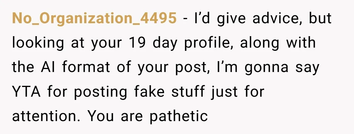 No_Organization_4495 − I’d give advice, but looking at your 19 day profile, along with the AI format of your post, I’m gonna say YTA for posting fake stuff just for...