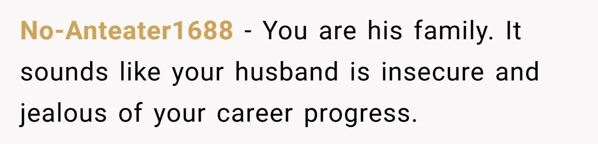 No-Anteater1688 − You are his family. It sounds like your husband is insecure and jealous of your career progress.