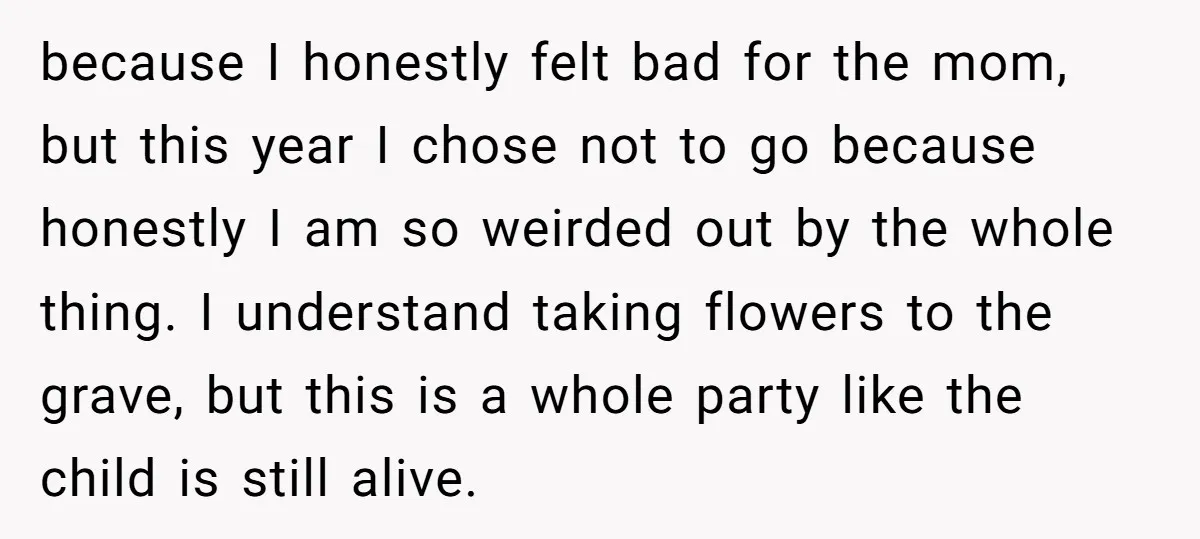 She Chose Not to Attend Her Relative’s Annual Memorial Gathering. It Sparked a Difficult Conversation About Grief. because I honestly felt bad for the mom, but this year I chose not to go because honestly I am so weirded out by the whole thing. I understand taking...