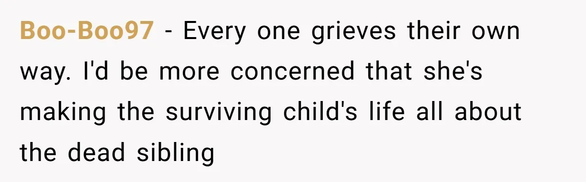She Chose Not to Attend Her Relative’s Annual Memorial Gathering. It Sparked a Difficult Conversation About Grief. Boo-Boo97 − Every one grieves their own way. I'd be more concerned that she's making the surviving child's life all about the dead sibling