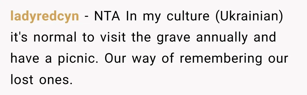 She Chose Not to Attend Her Relative’s Annual Memorial Gathering. It Sparked a Difficult Conversation About Grief. ladyredcyn − NTA In my culture (Ukrainian) it's normal to visit the grave annually and have a picnic. Our way of remembering our lost ones.