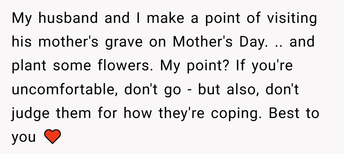 She Chose Not to Attend Her Relative’s Annual Memorial Gathering. It Sparked a Difficult Conversation About Grief. My husband and I make a point of visiting his mother's grave on Mother's Day. .. and plant some flowers. My point? If you're uncomfortable, don't go - but also,...