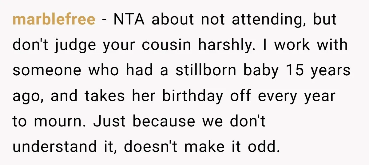She Chose Not to Attend Her Relative’s Annual Memorial Gathering. It Sparked a Difficult Conversation About Grief. marblefree − NTA about not attending, but don't judge your cousin harshly. I work with someone who had a stillborn baby 15 years ago, and takes her birthday off every...