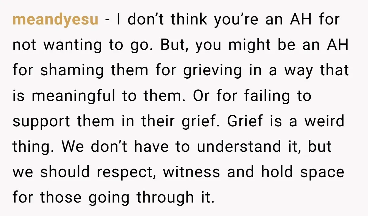 She Chose Not to Attend Her Relative’s Annual Memorial Gathering. It Sparked a Difficult Conversation About Grief. meandyesu − I don’t think you’re an AH for not wanting to go. But, you might be an AH for shaming them for grieving in a way that is meaningful...