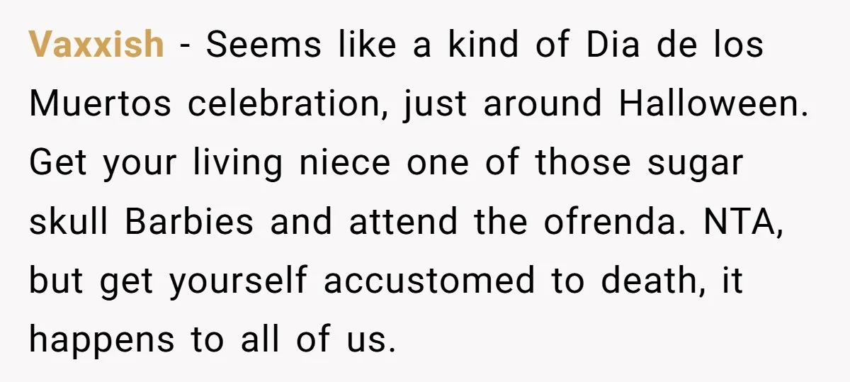 She Chose Not to Attend Her Relative’s Annual Memorial Gathering. It Sparked a Difficult Conversation About Grief. Vaxxish − Seems like a kind of Dia de los Muertos celebration, just around Halloween. Get your living niece one of those sugar skull Barbies and attend the ofrenda. NTA,...