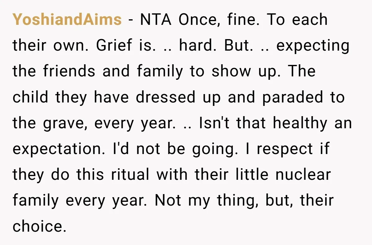 She Chose Not to Attend Her Relative’s Annual Memorial Gathering. It Sparked a Difficult Conversation About Grief. YoshiandAims − NTA Once, fine. To each their own. Grief is. .. hard. But. .. expecting the friends and family to show up. The child they have dressed up and...