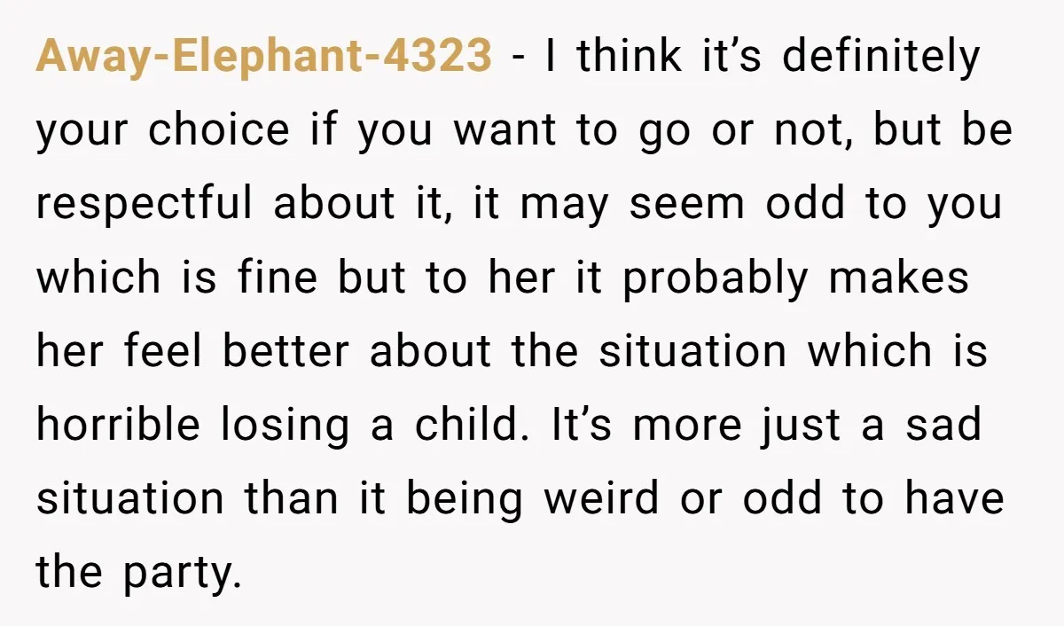 She Chose Not to Attend Her Relative’s Annual Memorial Gathering. It Sparked a Difficult Conversation About Grief. Away-Elephant-4323 − I think it’s definitely your choice if you want to go or not, but be respectful about it, it may seem odd to you which is fine but...