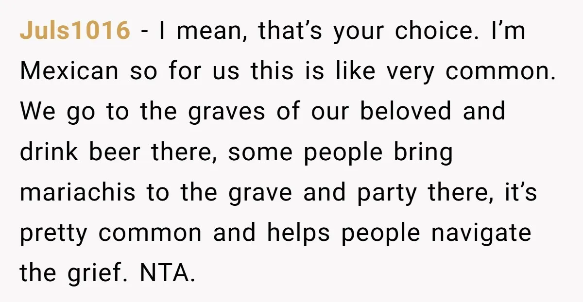 She Chose Not to Attend Her Relative’s Annual Memorial Gathering. It Sparked a Difficult Conversation About Grief. Juls1016 − I mean, that’s your choice. I’m Mexican so for us this is like very common. We go to the graves of our beloved and drink beer there, some...