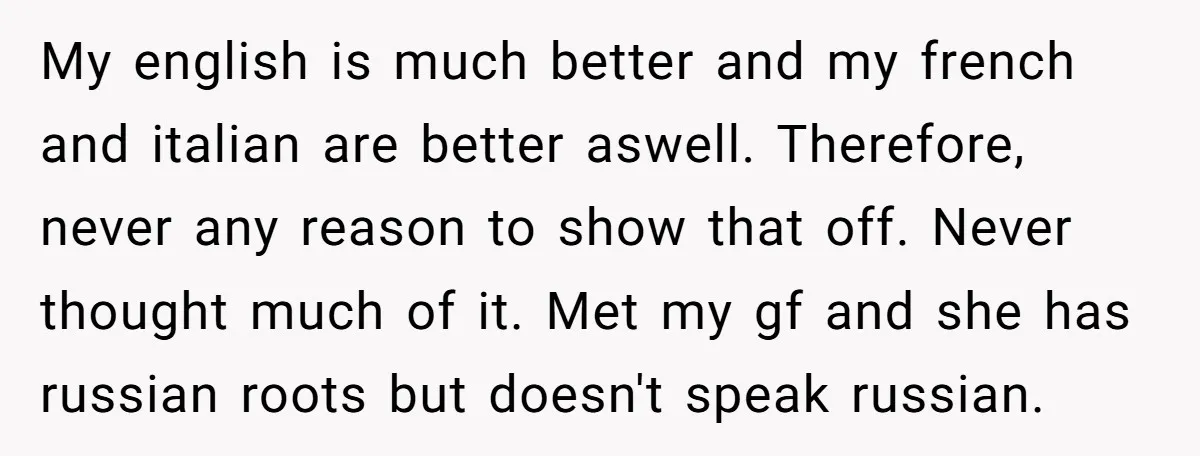 My english is much better and my french and italian are better aswell. Therefore, never any reason to show that off. Never thought much of it. Met my gf and...