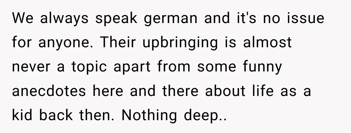We always speak german and it's no issue for anyone. Their upbringing is almost never a topic apart from some funny anecdotes here and there about life as a kid...