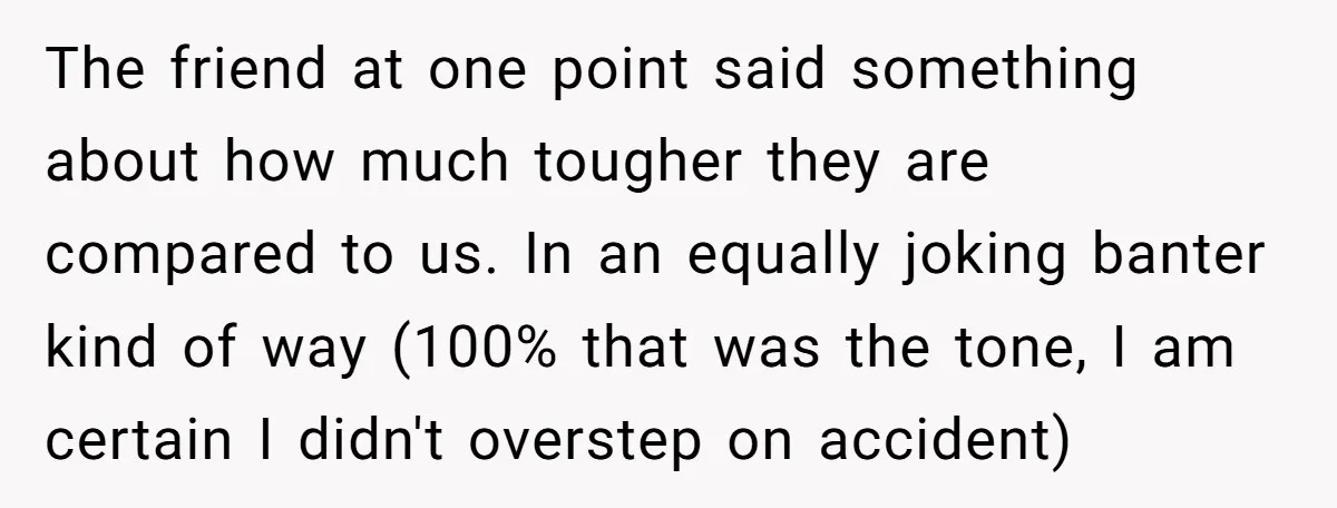 The friend at one point said something about how much tougher they are compared to us. In an equally joking banter kind of way (100% that was the tone, I...