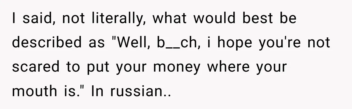 I said, not literally, what would best be described as "Well, b__ch, i hope you're not scared to put your money where your mouth is." In russian..
