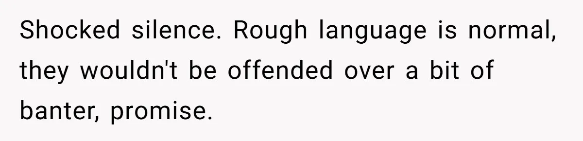 Shocked silence. Rough language is normal, they wouldn't be offended over a bit of banter, promise.