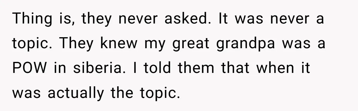 Thing is, they never asked. It was never a topic. They knew my great grandpa was a POW in siberia. I told them that when it was actually the topic.