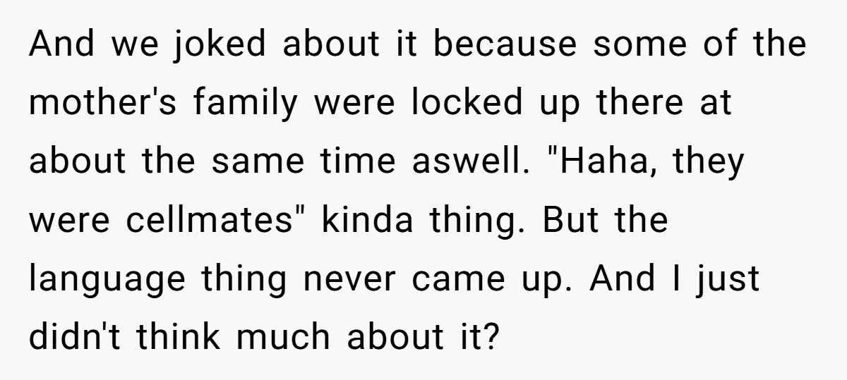 And we joked about it because some of the mother's family were locked up there at about the same time aswell. "Haha, they were cellmates" kinda thing. But the language...