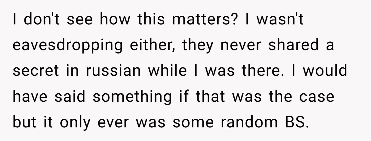 I don't see how this matters? I wasn't eavesdropping either, they never shared a secret in russian while I was there. I would have said something if that was the...