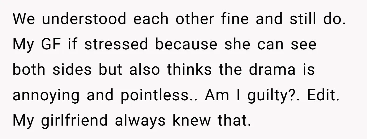We understood each other fine and still do. My GF if stressed because she can see both sides but also thinks the drama is annoying and pointless.. Am I guilty?....