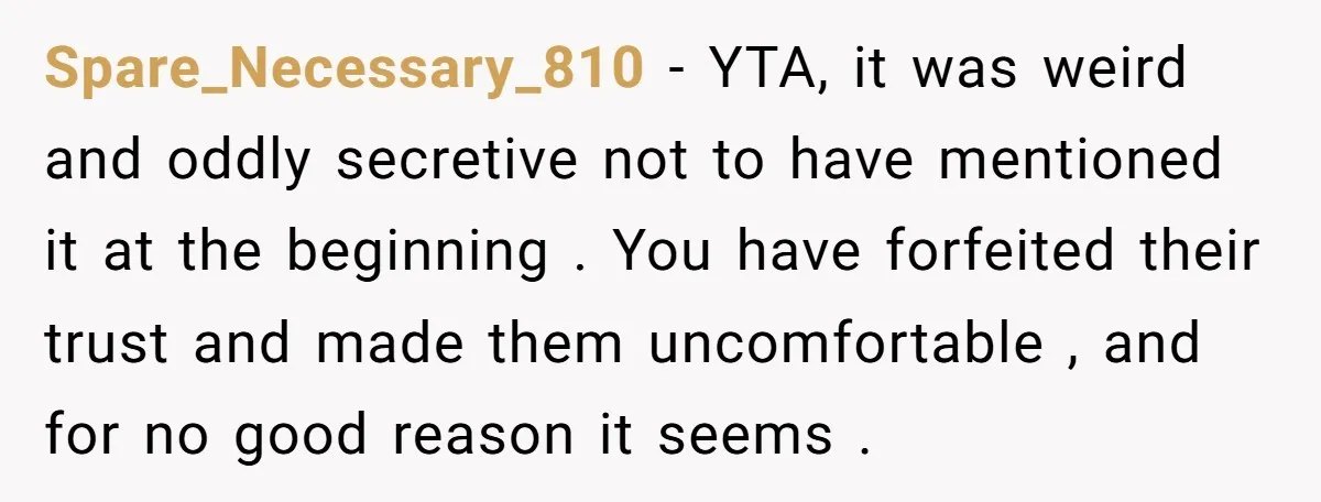 Spare_Necessary_810 − YTA, it was weird and oddly secretive not to have mentioned it at the beginning . You have forfeited their trust and made them uncomfortable , and for...