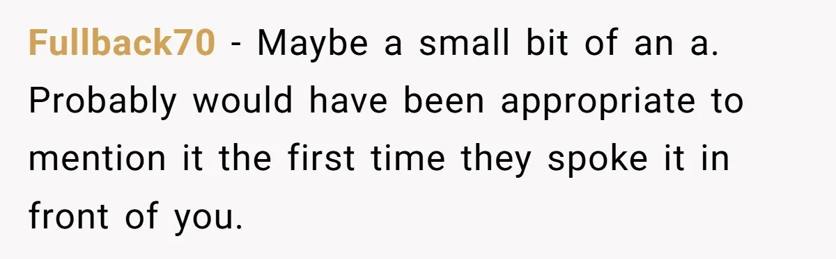 Fullback70 − Maybe a small bit of an a. Probably would have been appropriate to mention it the first time they spoke it in front of you.