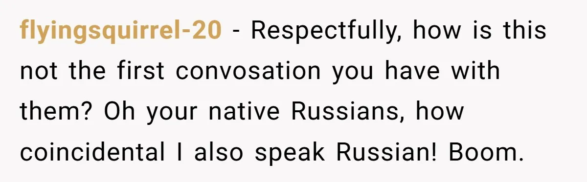 flyingsquirrel-20 − Respectfully, how is this not the first convosation you have with them? Oh your native Russians, how coincidental I also speak Russian! Boom.