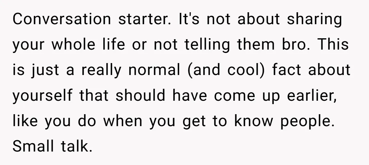Conversation starter. It's not about sharing your whole life or not telling them bro. This is just a really normal (and cool) fact about yourself that should have come up...