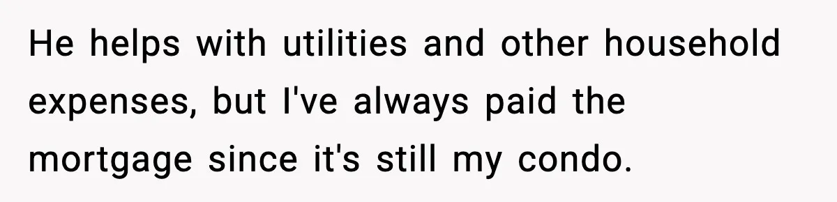 Woman Buys Her Own Condo, Then Her Fiancé Casually Asks For Half The Deed He helps with utilities and other household expenses, but I've always paid the mortgage since it's still my condo.