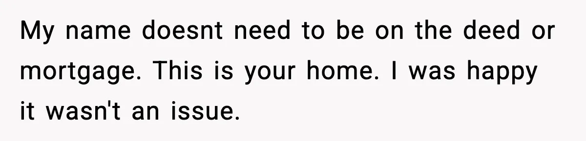 Woman Buys Her Own Condo, Then Her Fiancé Casually Asks For Half The Deed My name doesnt need to be on the deed or mortgage. This is your home. I was happy it wasn't an issue.