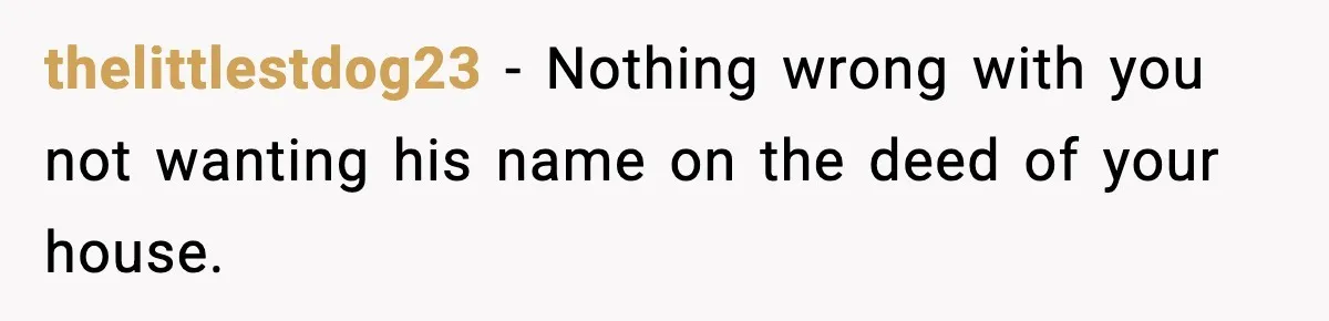 Woman Buys Her Own Condo, Then Her Fiancé Casually Asks For Half The Deed thelittlestdog23 − Nothing wrong with you not wanting his name on the deed of your house.