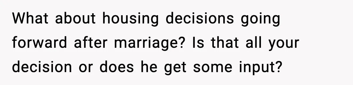 Woman Buys Her Own Condo, Then Her Fiancé Casually Asks For Half The Deed What about housing decisions going forward after marriage? Is that all your decision or does he get some input?