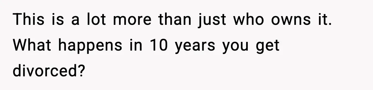 Woman Buys Her Own Condo, Then Her Fiancé Casually Asks For Half The Deed This is a lot more than just who owns it. What happens in 10 years you get divorced?