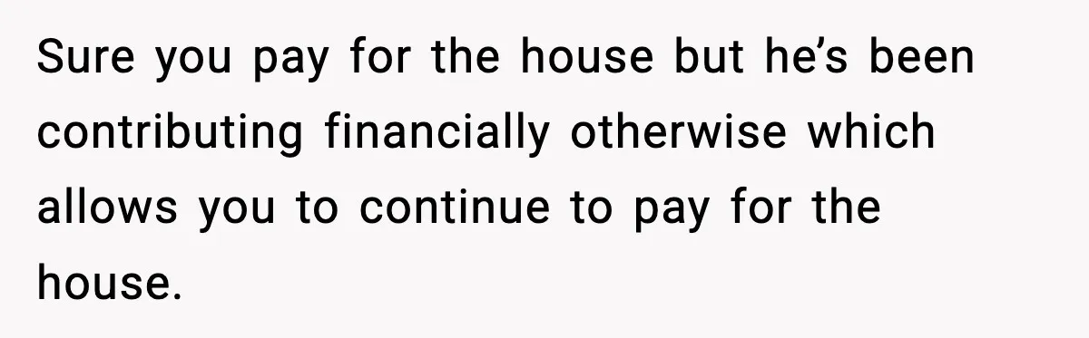 Woman Buys Her Own Condo, Then Her Fiancé Casually Asks For Half The Deed Sure you pay for the house but he’s been contributing financially otherwise which allows you to continue to pay for the house.