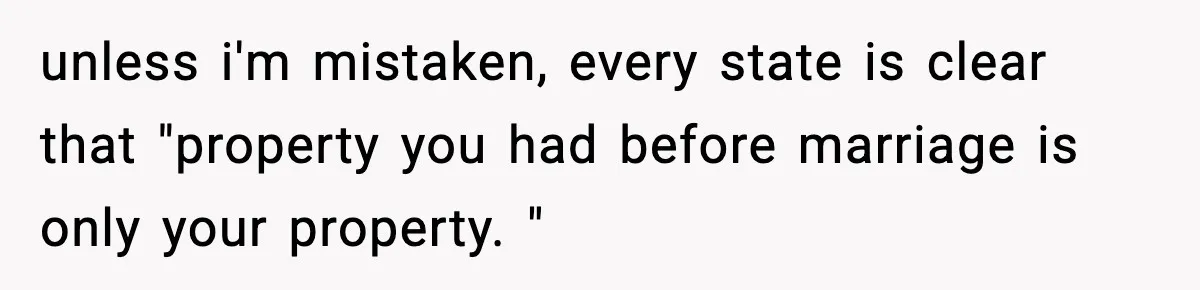Woman Buys Her Own Condo, Then Her Fiancé Casually Asks For Half The Deed unless i'm mistaken, every state is clear that "property you had before marriage is only your property. "