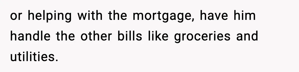 Woman Buys Her Own Condo, Then Her Fiancé Casually Asks For Half The Deed or helping with the mortgage, have him handle the other bills like groceries and utilities.