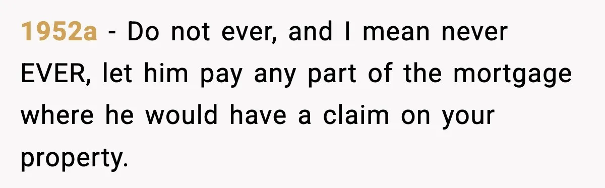 Woman Buys Her Own Condo, Then Her Fiancé Casually Asks For Half The Deed 1952a − Do not ever, and I mean never EVER, let him pay any part of the mortgage where he would have a claim on your property.