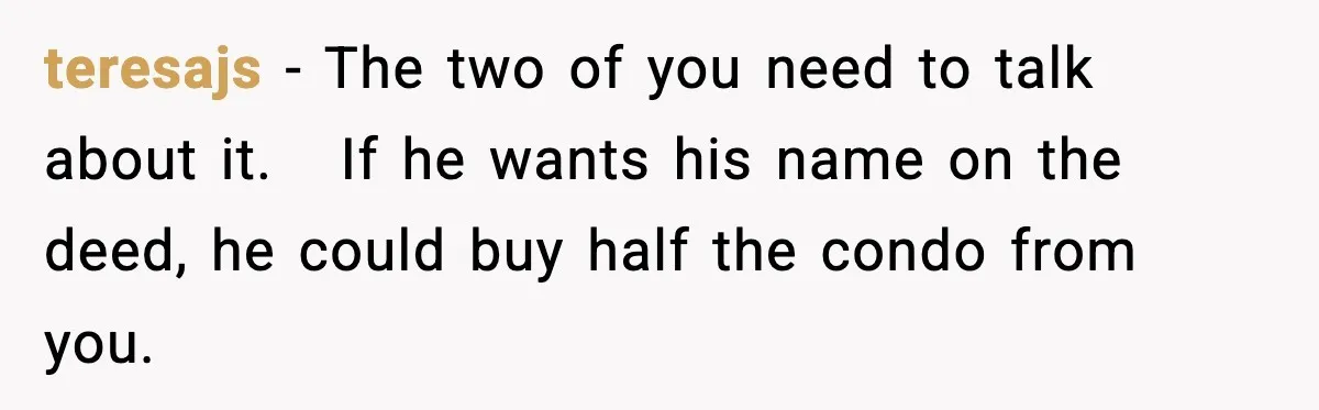 Woman Buys Her Own Condo, Then Her Fiancé Casually Asks For Half The Deed teresajs − The two of you need to talk about it. If he wants his name on the deed, he could buy half the condo from you.
