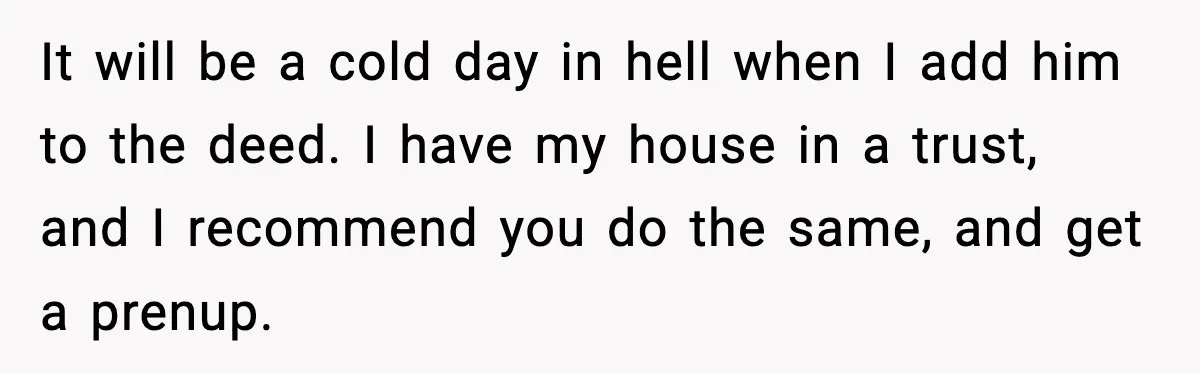 Woman Buys Her Own Condo, Then Her Fiancé Casually Asks For Half The Deed It will be a cold day in hell when I add him to the deed. I have my house in a trust, and I recommend you do the same, and...