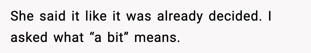 She said it like it was already decided. I asked what “a bit” means.