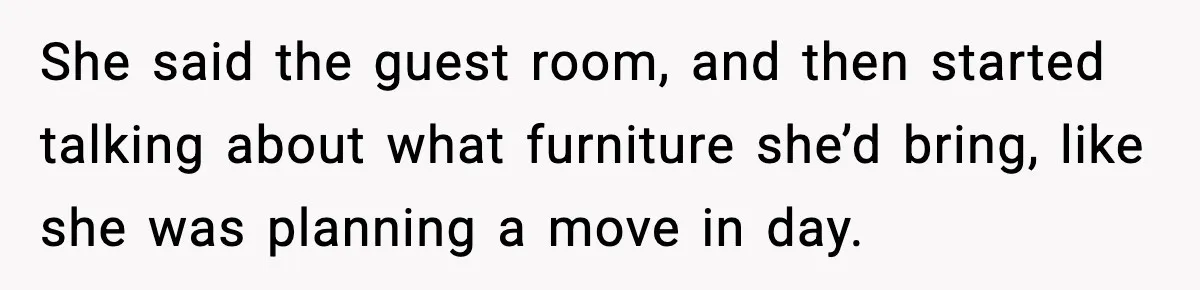 She said the guest room, and then started talking about what furniture she’d bring, like she was planning a move in day.