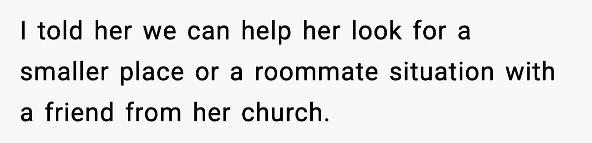 I told her we can help her look for a smaller place or a roommate situation with a friend from her church.