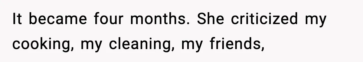It became four months. She criticized my cooking, my cleaning, my friends,