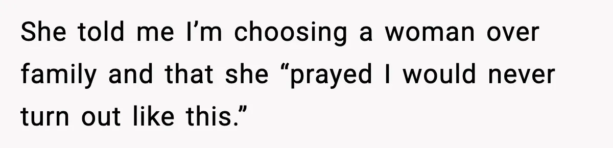 She told me I’m choosing a woman over family and that she “prayed I would never turn out like this.”