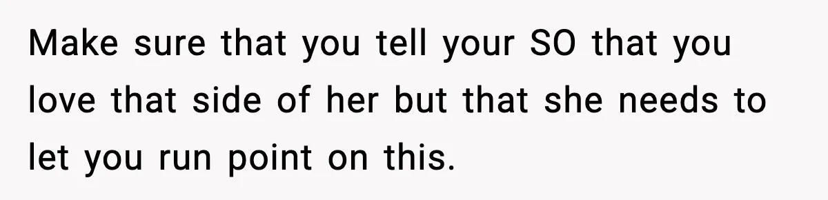 Make sure that you tell your SO that you love that side of her but that she needs to let you run point on this.