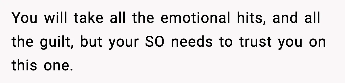 You will take all the emotional hits, and all the guilt, but your SO needs to trust you on this one.